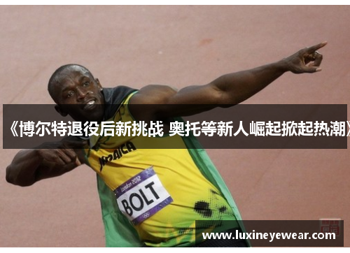 《博尔特退役后新挑战 奥托等新人崛起掀起热潮》
