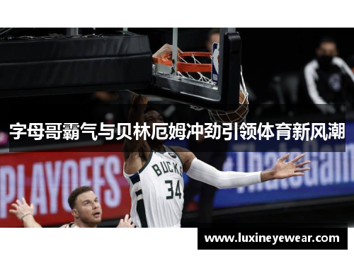 字母哥霸气与贝林厄姆冲劲引领体育新风潮 字母哥霸气与贝林厄姆冲劲引领体育新风潮
