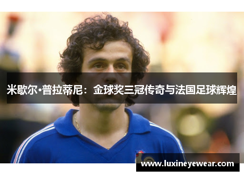 米歇尔·普拉蒂尼:金球奖三冠传奇与法国足球辉煌 米歇尔·普拉蒂尼:金球奖三冠传奇与法国足球辉煌