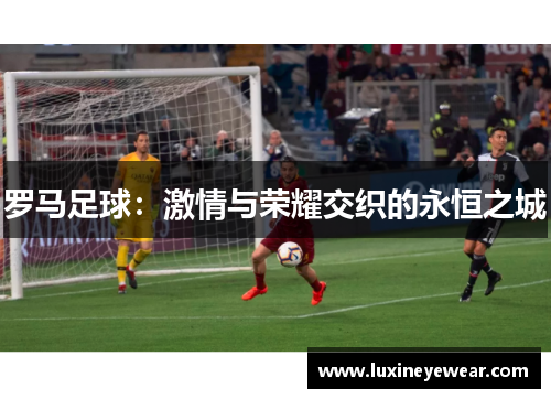 罗马足球:激情与荣耀交织的永恒之城 罗马足球:激情与荣耀交织的永恒之城