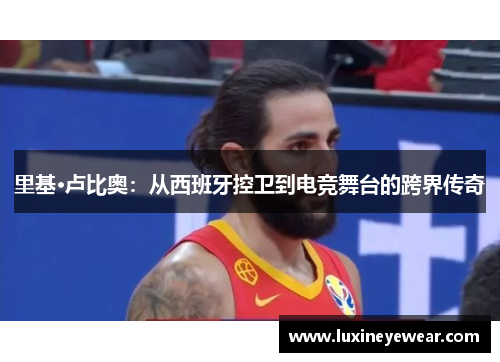 里基·卢比奥:从西班牙控卫到电竞舞台的跨界传奇 里基·卢比奥:从西班牙控卫到电竞舞台的跨界传奇