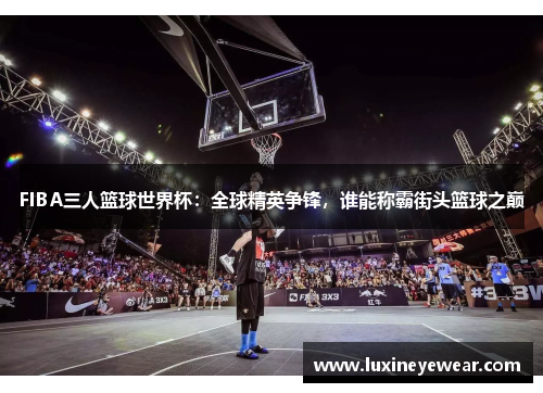 FIBA三人篮球世界杯：全球精英争锋，谁能称霸街头篮球之巅