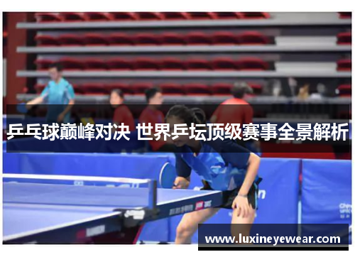 乒乓球巅峰对决 世界乒坛顶级赛事全景解析 乒乓球巅峰对决 世界乒坛顶级赛事全景解析