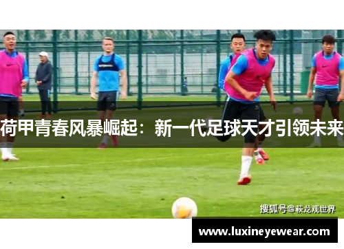 荷甲青春风暴崛起：新一代足球天才引领未来