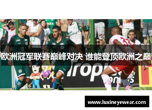 欧洲冠军联赛巅峰对决 谁能登顶欧洲之巅
