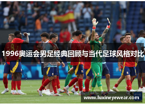 1996奥运会男足经典回顾与当代足球风格对比