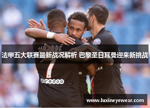 法甲五大联赛最新战况解析 巴黎圣日耳曼迎来新挑战